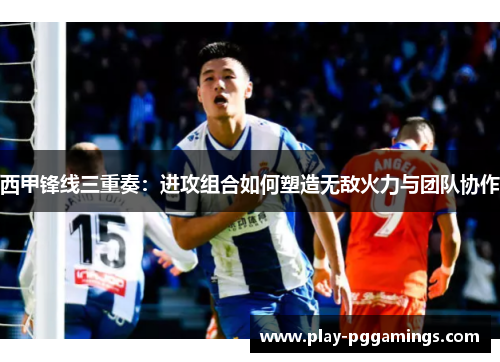 西甲锋线三重奏：进攻组合如何塑造无敌火力与团队协作