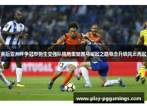 赛后亚洲杯争冠形势生变强队格局重塑黑马崛起之路悬念升级风云再起