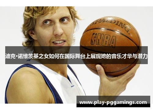 迪克·诺维茨基之女如何在国际舞台上展现她的音乐才华与潜力