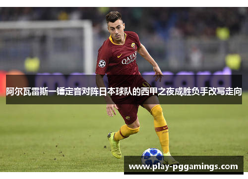阿尔瓦雷斯一锤定音对阵日本球队的西甲之夜成胜负手改写走向